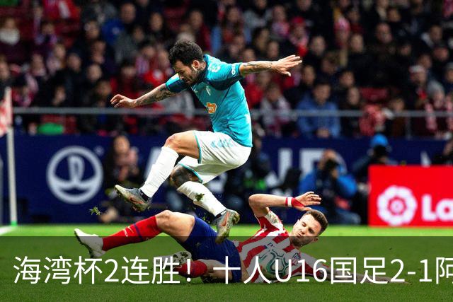 海湾杯2连胜！十人U16国足2-1阿曼 袁博涵造2球 刘凯源破门+染红