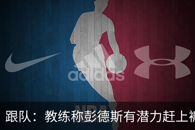 跟队：教练称彭德斯有潜力赶上裤袜，裤袜也对其能力印象深刻